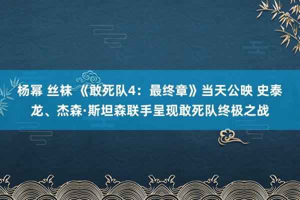 杨幂 丝袜 《敢死队4：最终章》当天公映 史泰龙、杰森·斯坦森联手呈现敢死队终极之战