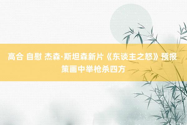 高合 自慰 杰森·斯坦森新片《东谈主之怒》预报 策画中举枪杀四方