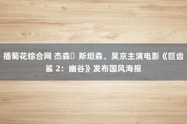 插菊花综合网 杰森・斯坦森、吴京主演电影《巨齿鲨 2：幽谷》发布国风海报