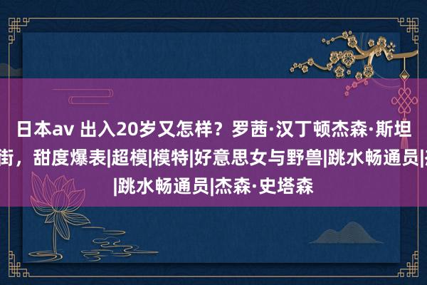 日本av 出入20岁又怎样？罗茜·汉丁顿杰森·斯坦森手牵手出街，甜度爆表|超模|模特|好意思女与野兽|跳水畅通员|杰森·史塔森