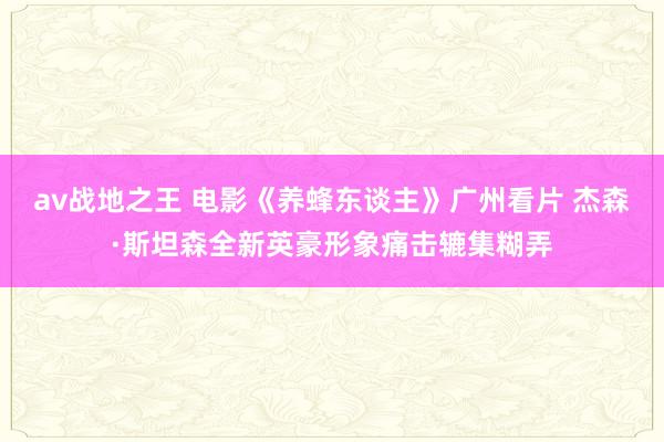 av战地之王 电影《养蜂东谈主》广州看片 杰森·斯坦森全新英豪形象痛击辘集糊弄