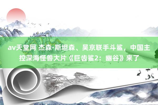 av天堂网 杰森·斯坦森、吴京联手斗鲨，中国主控深海怪兽大片《巨齿鲨2：幽谷》来了