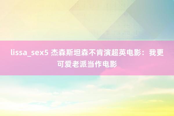 lissa_sex5 杰森斯坦森不肯演超英电影：我更可爱老派当作电影