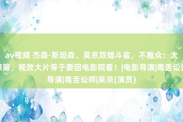 av视频 杰森·斯坦森、吴京双雄斗鲨，不雅众：大银幕看鲨太颠簸，视效大片等于要回电影院看！|电影导演|毒舌讼师|吴京(演员)