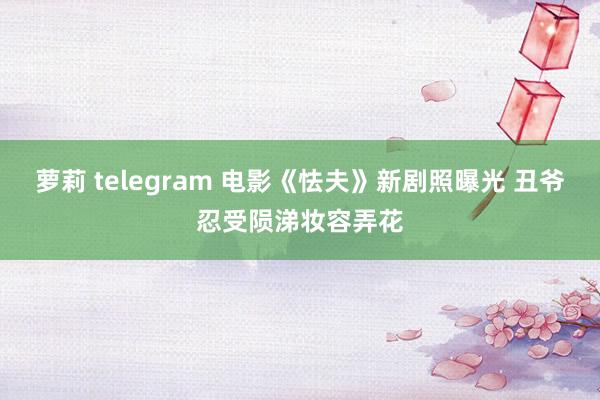 萝莉 telegram 电影《怯夫》新剧照曝光 丑爷忍受陨涕妆容弄花