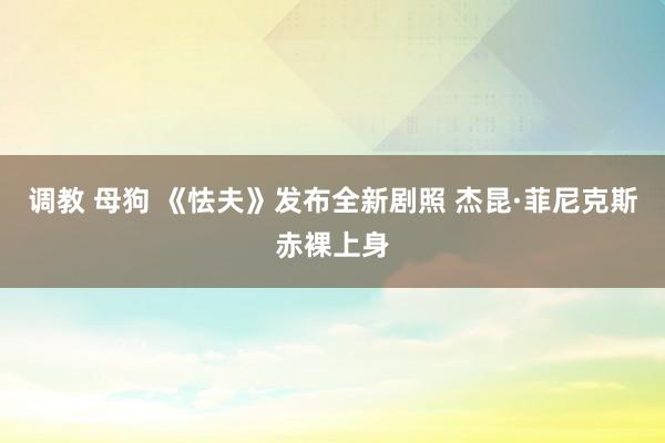 调教 母狗 《怯夫》发布全新剧照 杰昆·菲尼克斯赤裸上身