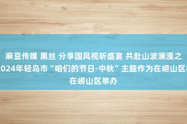 麻豆传媒 黑丝 分享国风视听盛宴 共赴山波澜漫之约 2024年轻岛市“咱们的节日·中秋”主题作为在崂山区举办