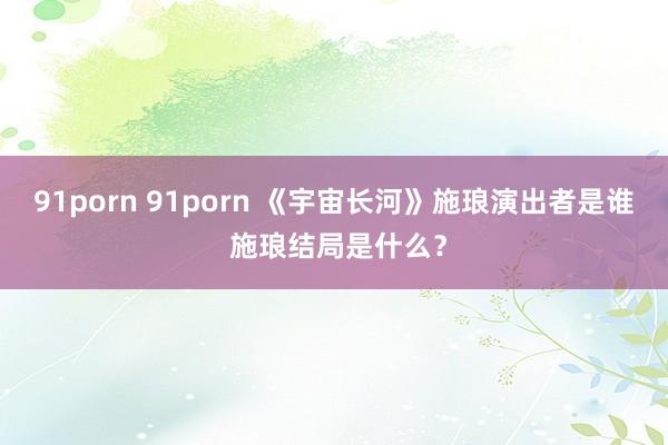 91porn 91porn 《宇宙长河》施琅演出者是谁 施琅结局是什么？