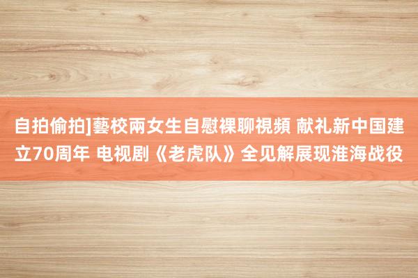 自拍偷拍]藝校兩女生自慰裸聊視頻 献礼新中国建立70周年 电视剧《老虎队》全见解展现淮海战役