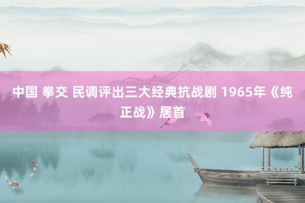 中国 拳交 民调评出三大经典抗战剧 1965年《纯正战》居首