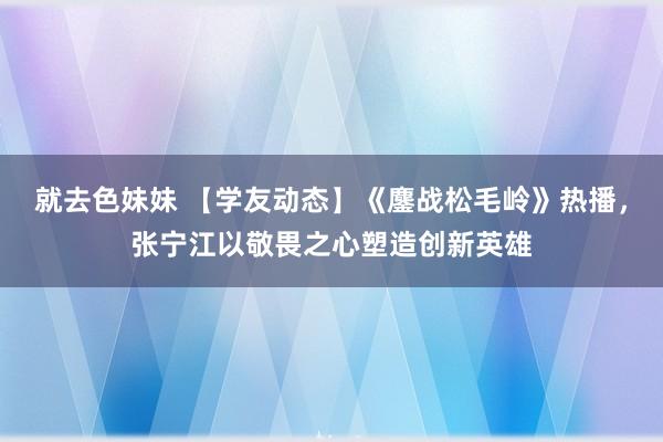 就去色妹妹 【学友动态】《鏖战松毛岭》热播，张宁江以敬畏之心塑造创新英雄