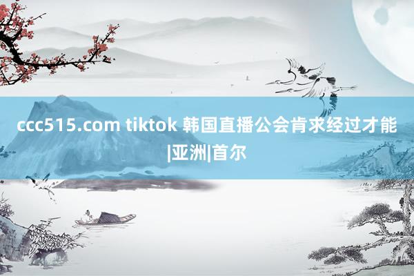 ccc515.com tiktok 韩国直播公会肯求经过才能|亚洲|首尔