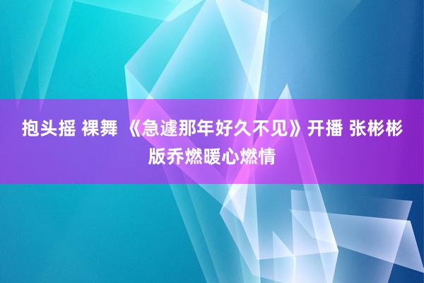 抱头摇 裸舞 《急遽那年好久不见》开播 张彬彬版乔燃暖心燃情