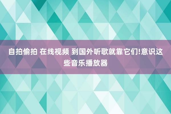 自拍偷拍 在线视频 到国外听歌就靠它们!意识这些音乐播放器