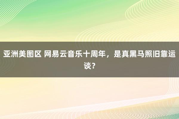 亚洲美图区 网易云音乐十周年，是真黑马照旧靠运谈？