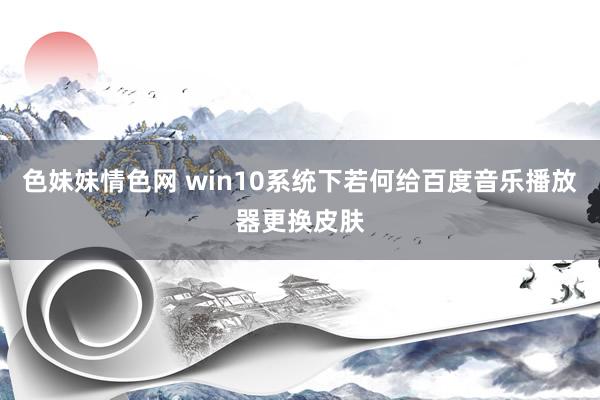 色妹妹情色网 win10系统下若何给百度音乐播放器更换皮肤