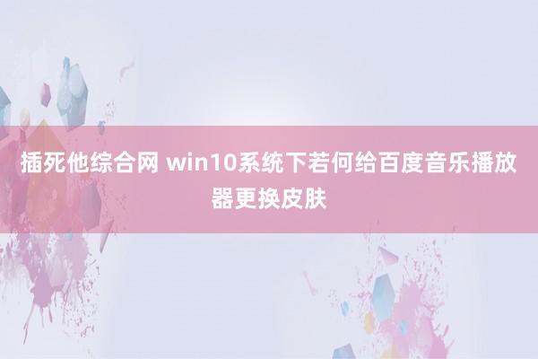 插死他综合网 win10系统下若何给百度音乐播放器更换皮肤