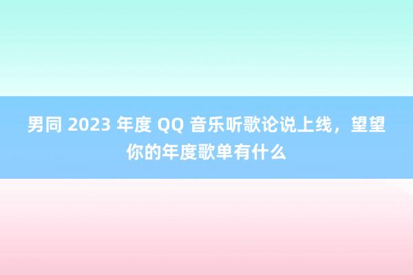 男同 2023 年度 QQ 音乐听歌论说上线，望望你的年度歌单有什么