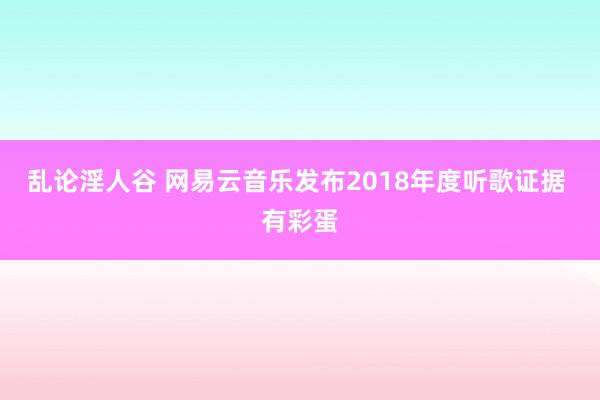 乱论淫人谷 网易云音乐发布2018年度听歌证据 有彩蛋