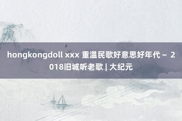 hongkongdoll xxx 重温民歌好意思好年代～ 2018旧城听老歌 | 大纪元