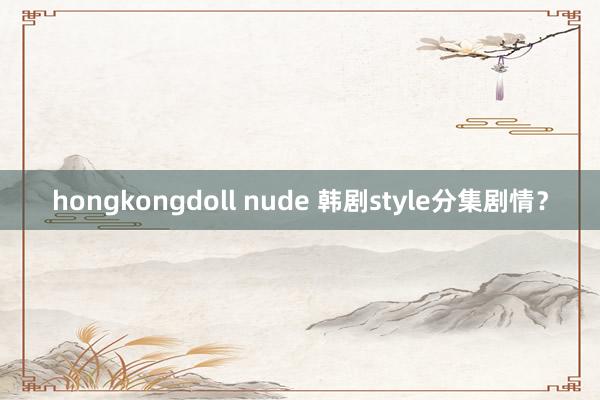 hongkongdoll nude 韩剧style分集剧情？