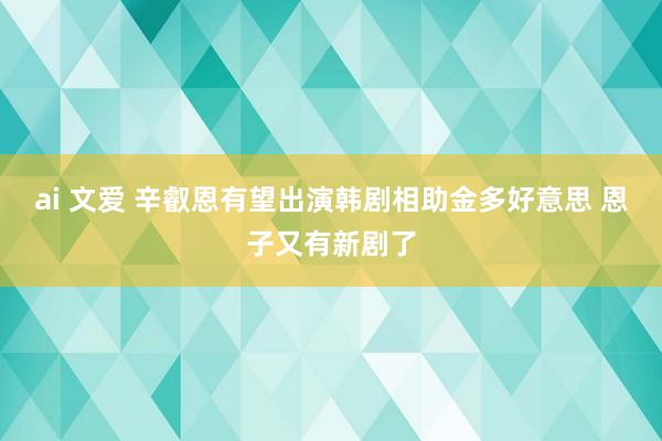 ai 文爱 辛叡恩有望出演韩剧相助金多好意思 恩子又有新剧了