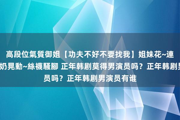 高段位氣質御姐【功夫不好不要找我】姐妹花~連體絲襪~大奶晃動~絲襪騷腳 正年韩剧莫得男演员吗？正年韩剧男演员有谁