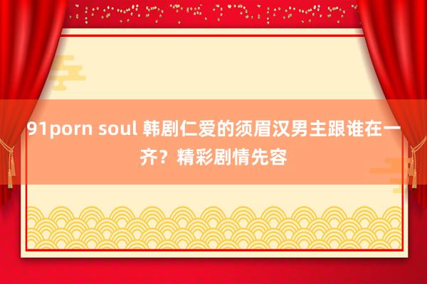 91porn soul 韩剧仁爱的须眉汉男主跟谁在一齐？精彩剧情先容