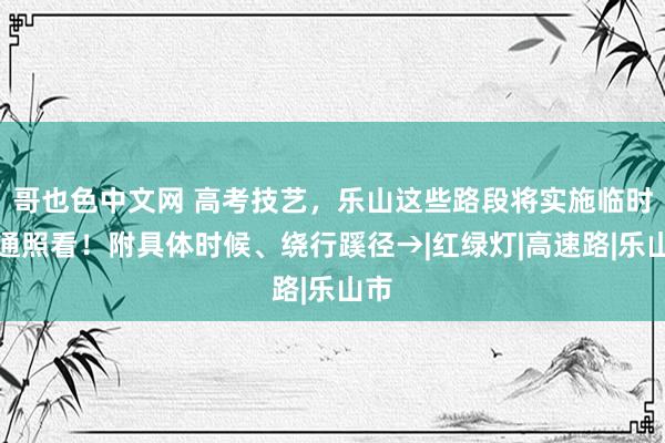 哥也色中文网 高考技艺，乐山这些路段将实施临时交通照看！附具体时候、绕行蹊径→|红绿灯|高速路|乐山市