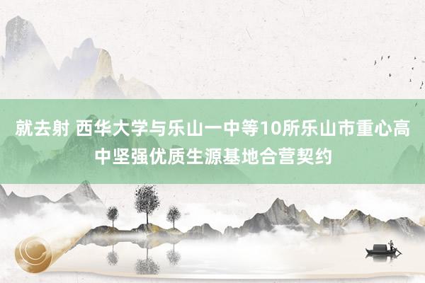 就去射 西华大学与乐山一中等10所乐山市重心高中坚强优质生源基地合营契约