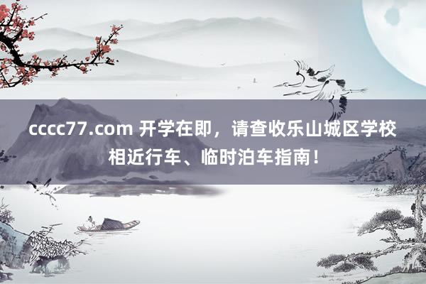 cccc77.com 开学在即，请查收乐山城区学校相近行车、临时泊车指南！