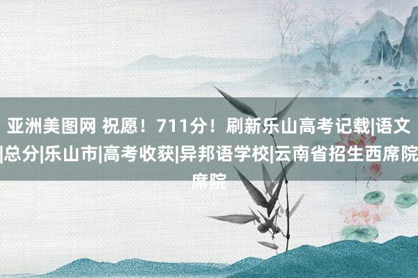 亚洲美图网 祝愿！711分！刷新乐山高考记载|语文|总分|乐山市|高考收获|异邦语学校|云南省招生西席院