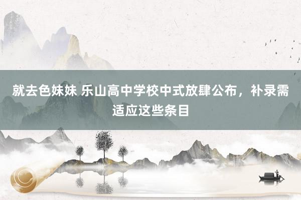 就去色妹妹 乐山高中学校中式放肆公布，补录需适应这些条目