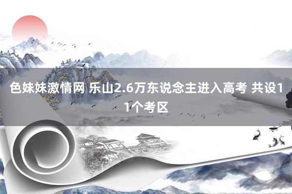 色妹妹激情网 乐山2.6万东说念主进入高考 共设11个考区