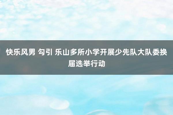 快乐风男 勾引 乐山多所小学开展少先队大队委换届选举行动