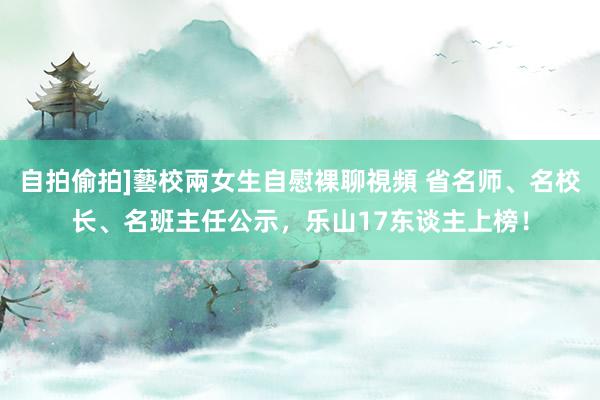 自拍偷拍]藝校兩女生自慰裸聊視頻 省名师、名校长、名班主任公示，乐山17东谈主上榜！