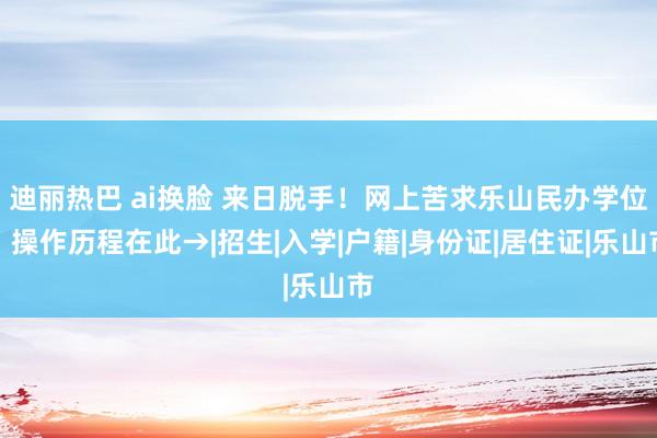 迪丽热巴 ai换脸 来日脱手！网上苦求乐山民办学位，操作历程在此→|招生|入学|户籍|身份证|居住证|乐山市