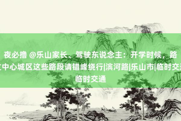 夜必撸 @乐山家长、驾驶东说念主：开学时候，路过中心城区这些路段请错峰绕行|滨河路|乐山市|临时交通