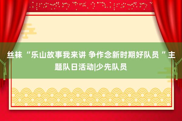 丝袜 “乐山故事我来讲 争作念新时期好队员 ”主题队日活动|少先队员