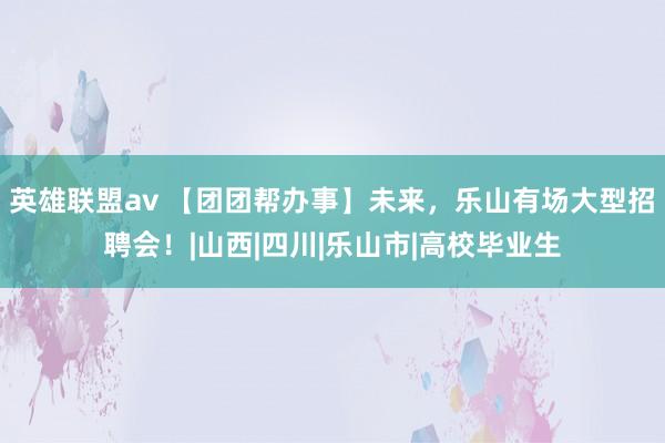 英雄联盟av 【团团帮办事】未来，乐山有场大型招聘会！|山西|四川|乐山市|高校毕业生