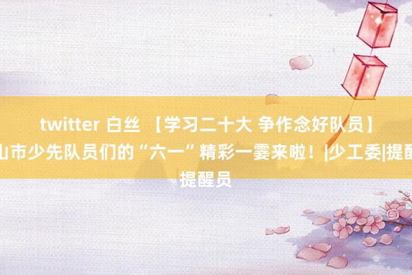 twitter 白丝 【学习二十大 争作念好队员】乐山市少先队员们的“六一”精彩一霎来啦！|少工委|提醒员